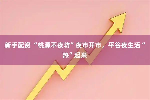 新手配资 “桃源不夜坊”夜市开市，平谷夜生活“热”起来