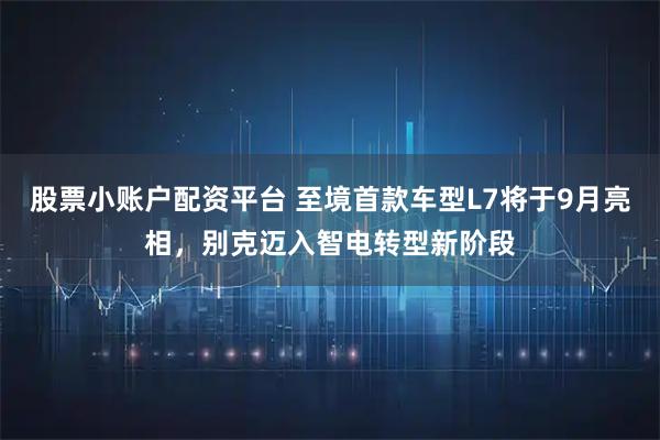 股票小账户配资平台 至境首款车型L7将于9月亮相，别克迈入智电转型新阶段