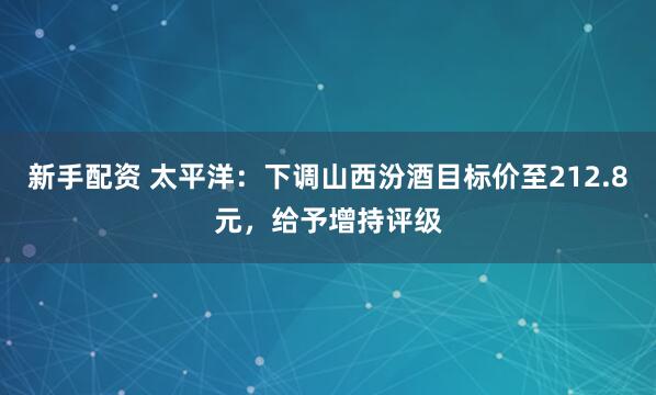 新手配资 太平洋：下调山西汾酒目标价至212.8元，给予增持评级