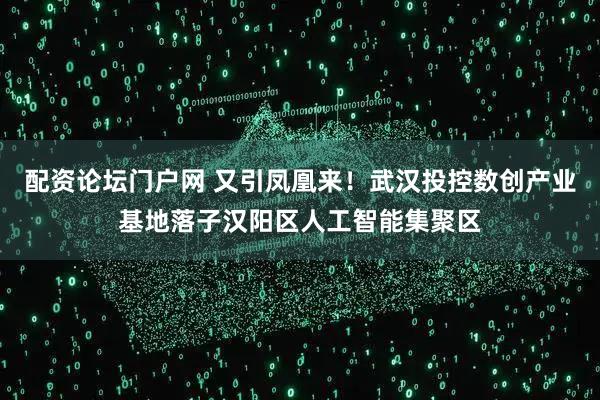 配资论坛门户网 又引凤凰来！武汉投控数创产业基地落子汉阳区人工智能集聚区