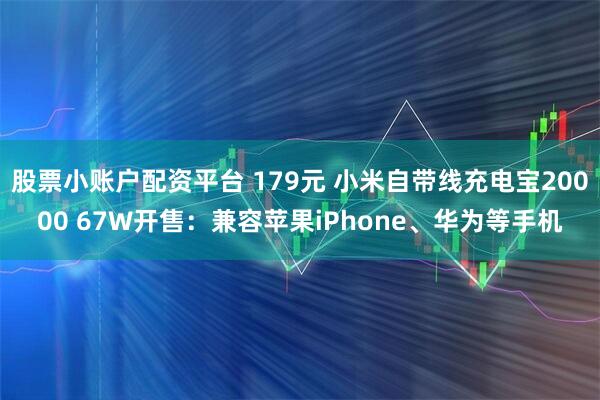 股票小账户配资平台 179元 小米自带线充电宝20000 67W开售：兼容苹果iPhone、华为等手机