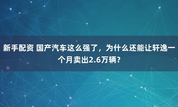 新手配资 国产汽车这么强了，为什么还能让轩逸一个月卖出2.6万辆？