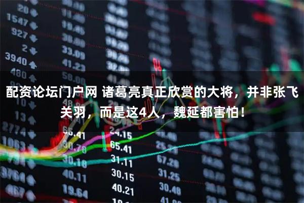 配资论坛门户网 诸葛亮真正欣赏的大将，并非张飞关羽，而是这4人，魏延都害怕！