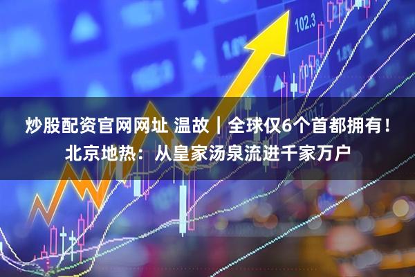 炒股配资官网网址 温故｜全球仅6个首都拥有！北京地热：从皇家汤泉流进千家万户