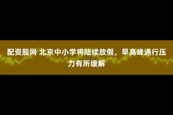 配资股网 北京中小学将陆续放假，早高峰通行压力有所缓解