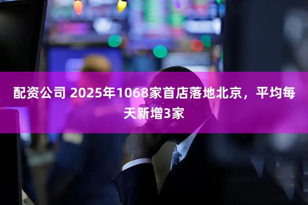 配资公司 2025年1068家首店落地北京，平均每天新增3家