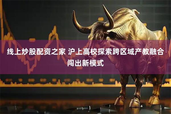 线上炒股配资之家 沪上高校探索跨区域产教融合闯出新模式