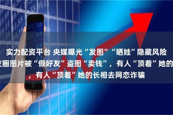 实力配资平台 央媒曝光“发图”“晒娃”隐藏风险：17岁女孩朋友圈图片被“假好友”盗图“卖钱”，有人“顶着”她的长相去网恋诈骗