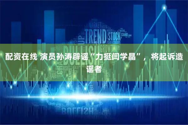 配资在线 演员孙涛辟谣“力挺闫学晶”，将起诉造谣者