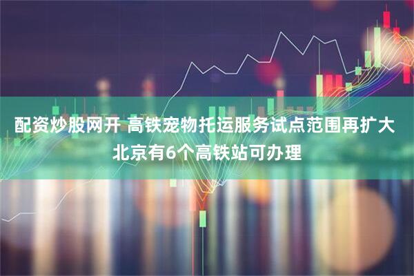 配资炒股网开 高铁宠物托运服务试点范围再扩大 北京有6个高铁站可办理