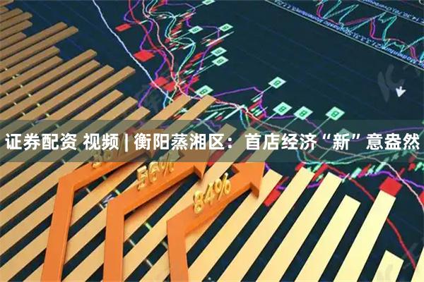 证券配资 视频 | 衡阳蒸湘区：首店经济“新”意盎然