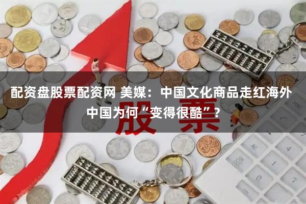 配资盘股票配资网 美媒：中国文化商品走红海外 中国为何“变得很酷”？