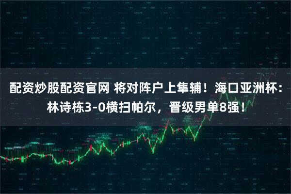 配资炒股配资官网 将对阵户上隼辅！海口亚洲杯：林诗栋3-0横扫帕尔，晋级男单8强！