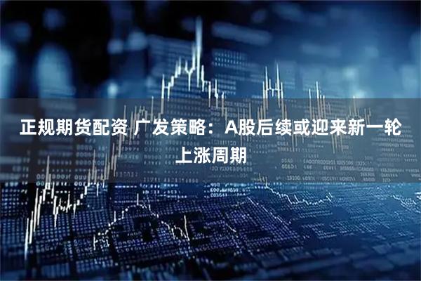 正规期货配资 广发策略：A股后续或迎来新一轮上涨周期