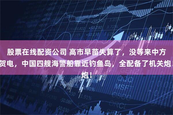 股票在线配资公司 高市早苗失算了，没等来中方贺电，中国四艘海警船靠近钓鱼岛，全配备了机关炮！