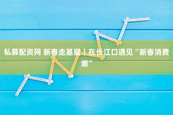 私募配资网 新春走基层丨在长江口遇见“新春消费潮”