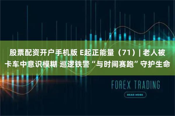 股票配资开户手机版 E起正能量（71）| 老人被卡车中意识模糊 巡逻铁警“与时间赛跑”守护生命