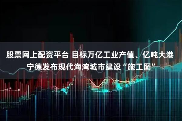 股票网上配资平台 目标万亿工业产值、亿吨大港 宁德发布现代海湾城市建设“施工图”