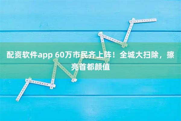 配资软件app 60万市民齐上阵！全城大扫除，擦亮首都颜值