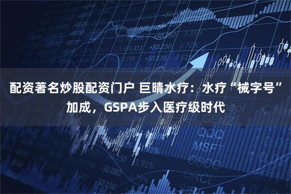 配资著名炒股配资门户 巨晴水疗：水疗“械字号”加成，GSPA步入医疗级时代
