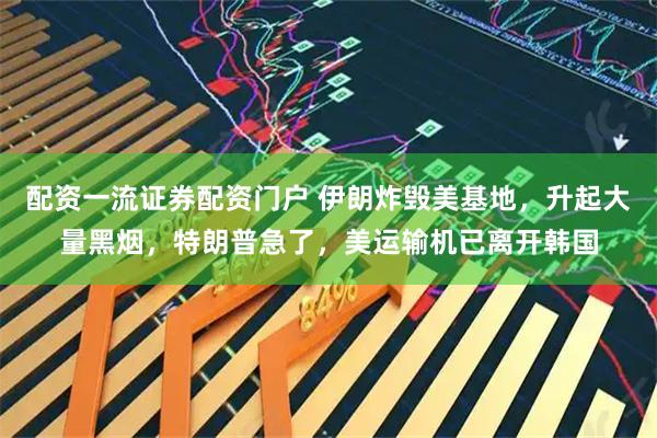 配资一流证券配资门户 伊朗炸毁美基地，升起大量黑烟，特朗普急了，美运输机已离开韩国